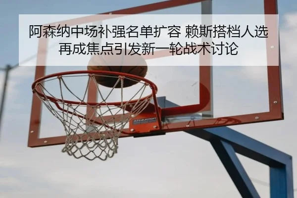 阿森纳中场补强名单扩容 赖斯搭档人选再成焦点引发新一轮战术讨论